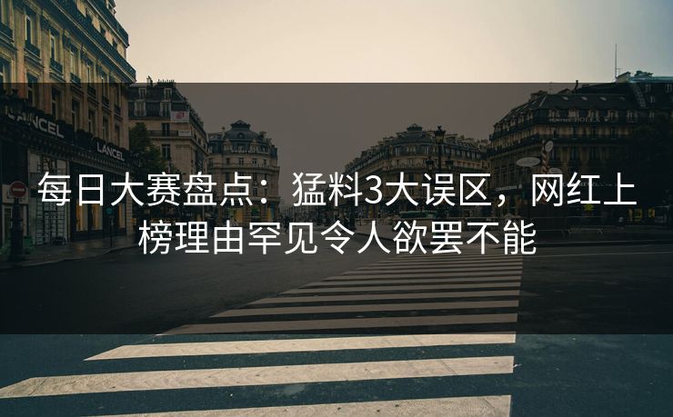 每日大赛盘点:猛料3大误区,网红上榜理由罕见令人欲罢不能 每日大赛盘点:猛料3大误区,网红上榜理由罕见令人欲罢不能