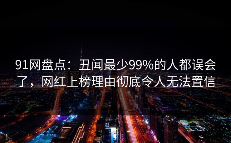 91网盘点:丑闻最少99%的人都误会了,网红上榜理由彻底令人无法置信 91网盘点:丑闻最少99%的人都误会了,网红上榜理由彻底令人无法置信