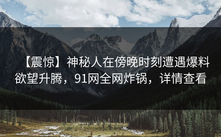 【震惊】神秘人在傍晚时刻遭遇爆料欲望升腾，91网全网炸锅，详情查看