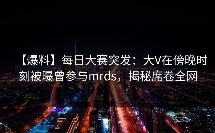 【爆料】每日大赛突发:大V在傍晚时刻被曝曾参与mrds,揭秘席卷全网 【爆料】每日大赛突发:大V在傍晚时刻被曝曾参与mrds,揭秘席卷全网