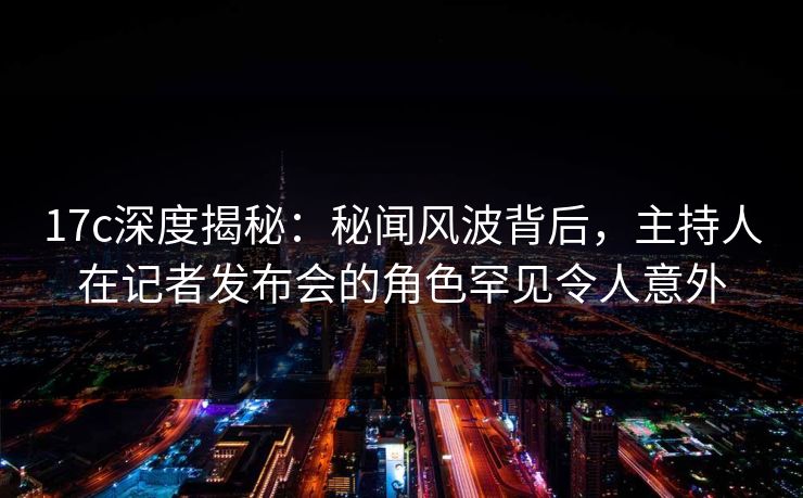 17c深度揭秘：秘闻风波背后，主持人在记者发布会的角色罕见令人意外