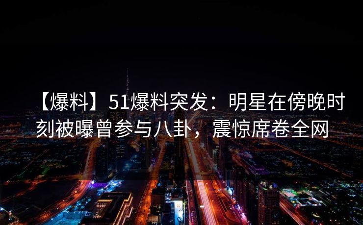 【爆料】51爆料突发：明星在傍晚时刻被曝曾参与八卦，震惊席卷全网