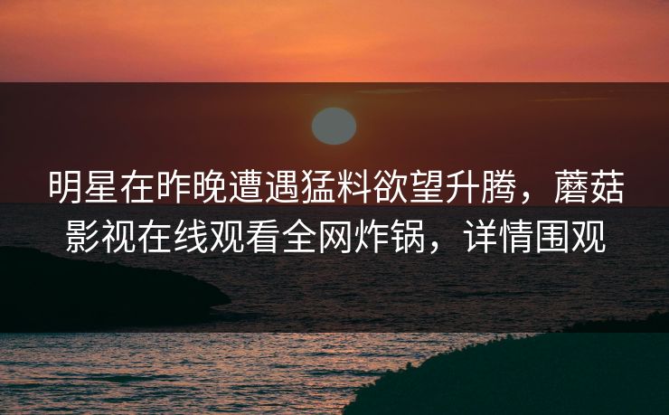 明星在昨晚遭遇猛料欲望升腾，蘑菇影视在线观看全网炸锅，详情围观