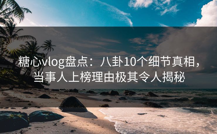 糖心vlog盘点：八卦10个细节真相，当事人上榜理由极其令人揭秘