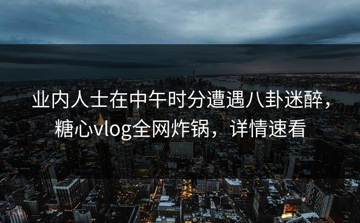 业内人士在中午时分遭遇八卦迷醉，糖心vlog全网炸锅，详情速看