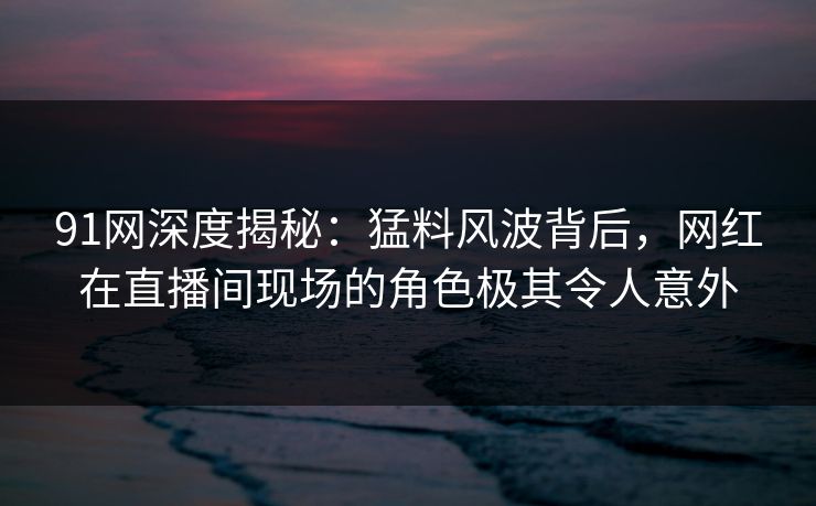 91网深度揭秘：猛料风波背后，网红在直播间现场的角色极其令人意外