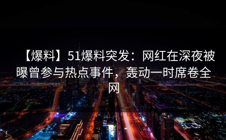 【爆料】51爆料突发：网红在深夜被曝曾参与热点事件，轰动一时席卷全网