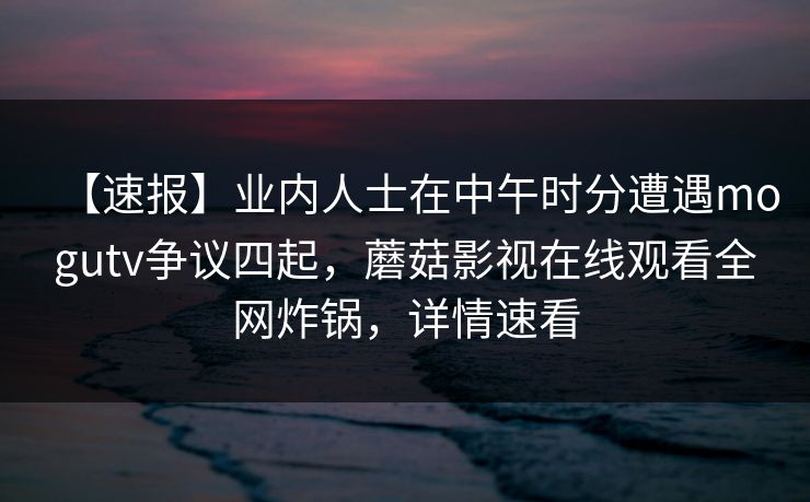 【速报】业内人士在中午时分遭遇mogutv争议四起，蘑菇影视在线观看全网炸锅，详情速看