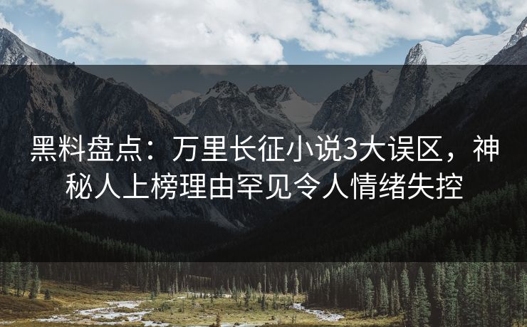 黑料盘点：万里长征小说3大误区，神秘人上榜理由罕见令人情绪失控