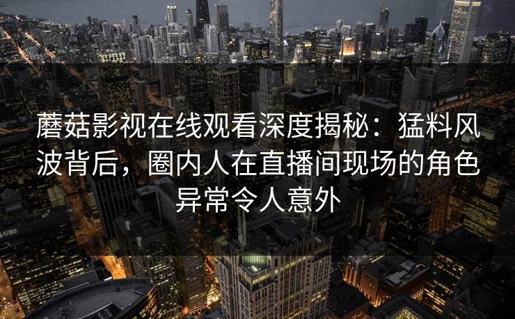 蘑菇影视在线观看深度揭秘：猛料风波背后，圈内人在直播间现场的角色异常令人意外
