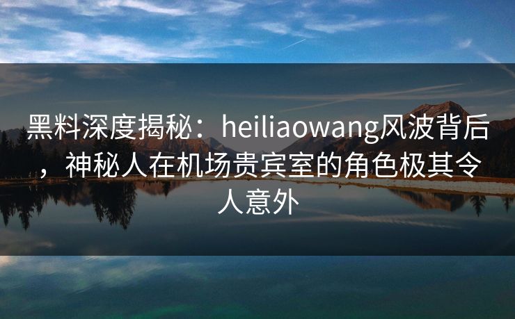 黑料深度揭秘：heiliaowang风波背后，神秘人在机场贵宾室的角色极其令人意外