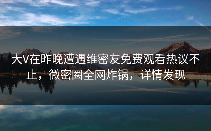 大V在昨晚遭遇维密友免费观看热议不止，微密圈全网炸锅，详情发现
