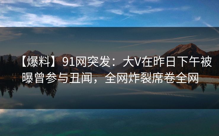 【爆料】91网突发：大V在昨日下午被曝曾参与丑闻，全网炸裂席卷全网