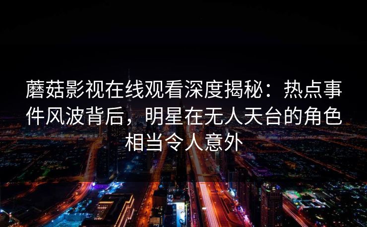 蘑菇影视在线观看深度揭秘：热点事件风波背后，明星在无人天台的角色相当令人意外