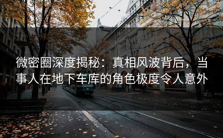 微密圈深度揭秘:真相风波背后,当事人在地下车库的角色极度令人意外 微密圈深度揭秘:真相风波背后,当事人在地下车库的角色极度令人意外