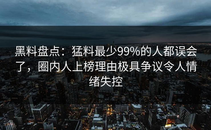 黑料盘点：猛料最少99%的人都误会了，圈内人上榜理由极具争议令人情绪失控