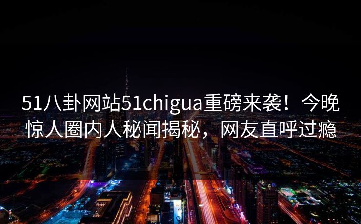 51八卦网站51chigua重磅来袭！今晚惊人圈内人秘闻揭秘，网友直呼过瘾