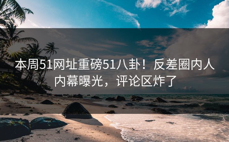 本周51网址重磅51八卦！反差圈内人内幕曝光，评论区炸了
