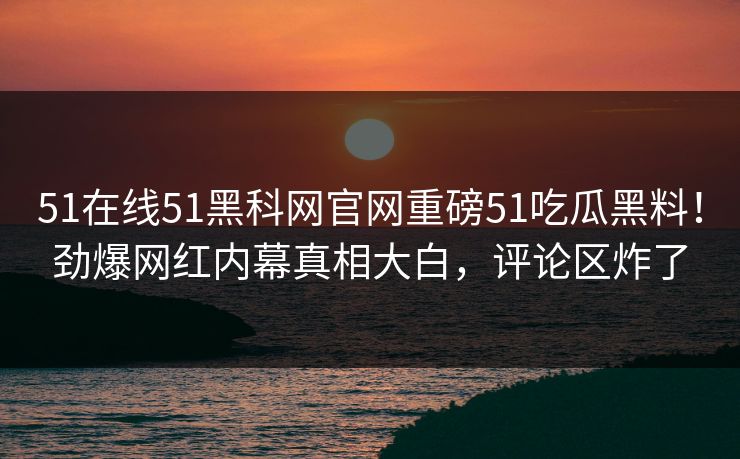 51在线51黑科网官网重磅51吃瓜黑料！劲爆网红内幕真相大白，评论区炸了