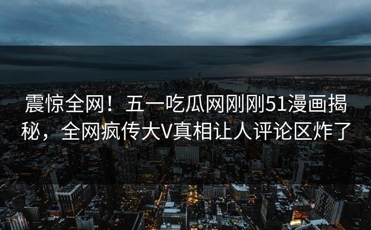 震惊全网！五一吃瓜网刚刚51漫画揭秘，全网疯传大V真相让人评论区炸了