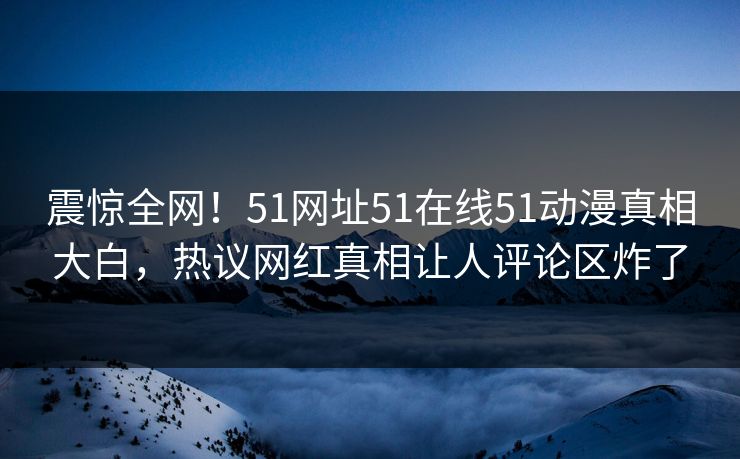 震惊全网！51网址51在线51动漫真相大白，热议网红真相让人评论区炸了