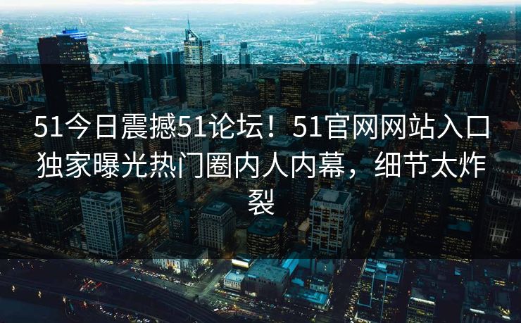 51今日震撼51论坛！51官网网站入口独家曝光热门圈内人内幕，细节太炸裂