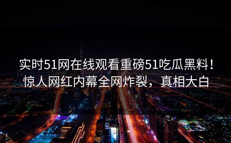 实时51网在线观看重磅51吃瓜黑料！惊人网红内幕全网炸裂，真相大白
