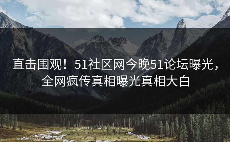 直击围观！51社区网今晚51论坛曝光，全网疯传真相曝光真相大白