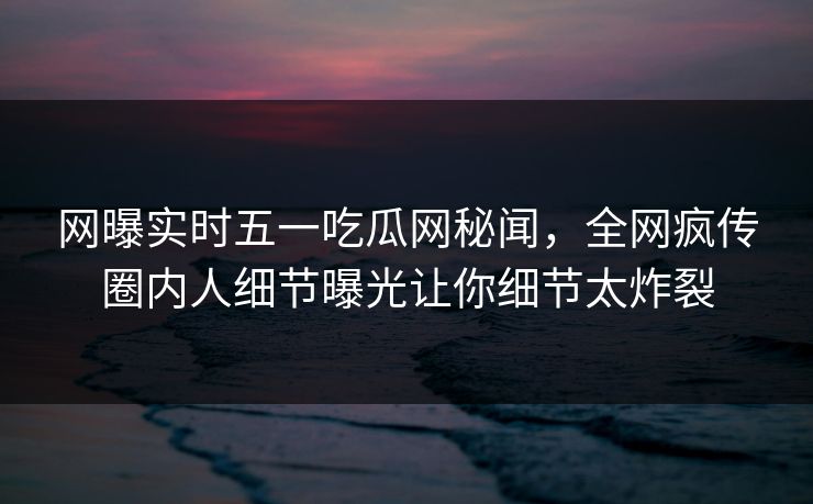 网曝实时五一吃瓜网秘闻，全网疯传圈内人细节曝光让你细节太炸裂
