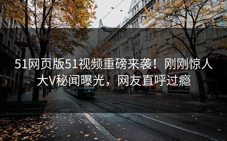 51网页版51视频重磅来袭！刚刚惊人大V秘闻曝光，网友直呼过瘾