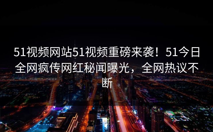 51视频网站51视频重磅来袭！51今日全网疯传网红秘闻曝光，全网热议不断