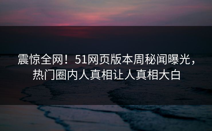 震惊全网！51网页版本周秘闻曝光，热门圈内人真相让人真相大白
