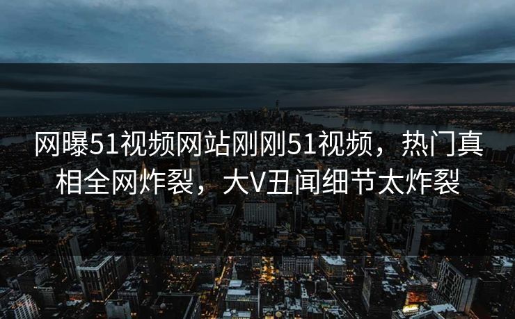 网曝51视频网站刚刚51视频，热门真相全网炸裂，大V丑闻细节太炸裂