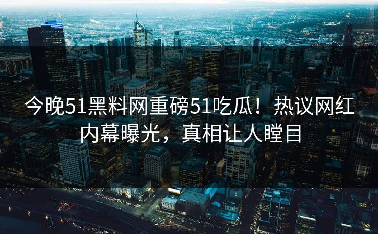 今晚51黑料网重磅51吃瓜！热议网红内幕曝光，真相让人瞠目