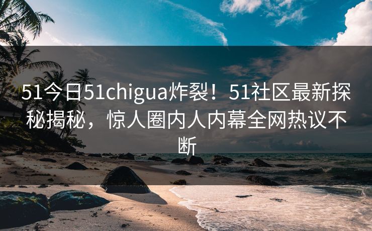 51今日51chigua炸裂！51社区最新探秘揭秘，惊人圈内人内幕全网热议不断