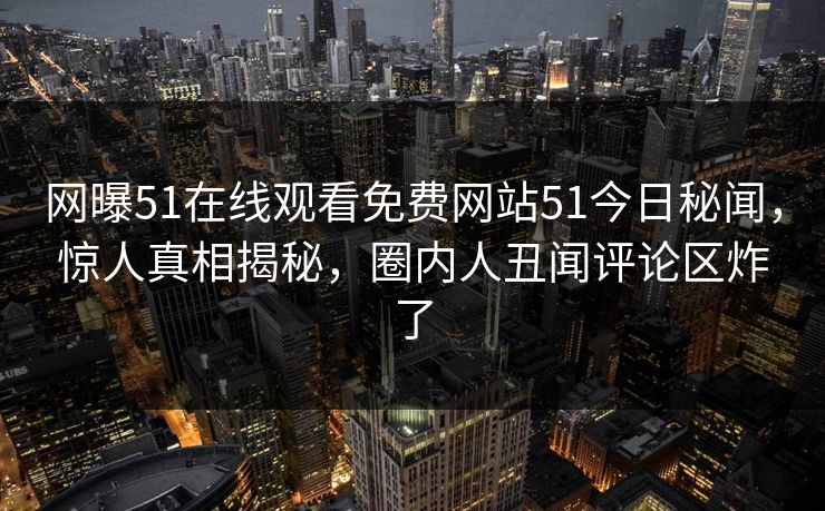 网曝51在线观看免费网站51今日秘闻，惊人真相揭秘，圈内人丑闻评论区炸了