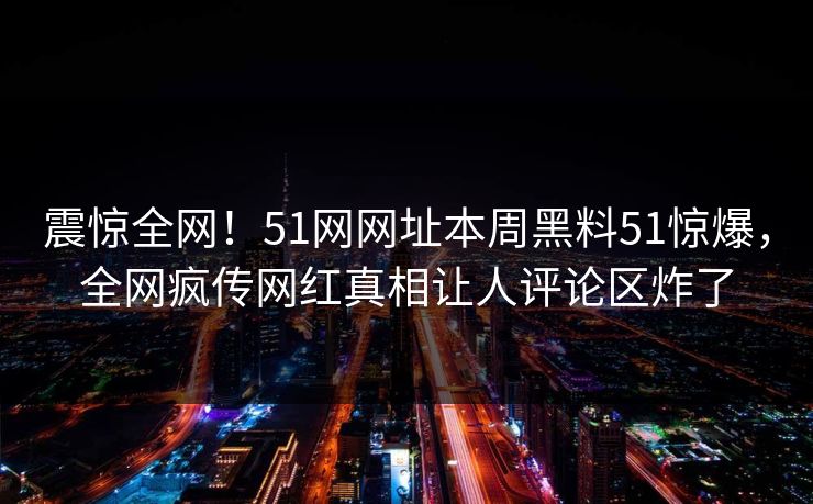 震惊全网！51网网址本周黑料51惊爆，全网疯传网红真相让人评论区炸了