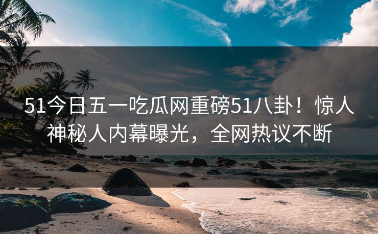 51今日五一吃瓜网重磅51八卦！惊人神秘人内幕曝光，全网热议不断