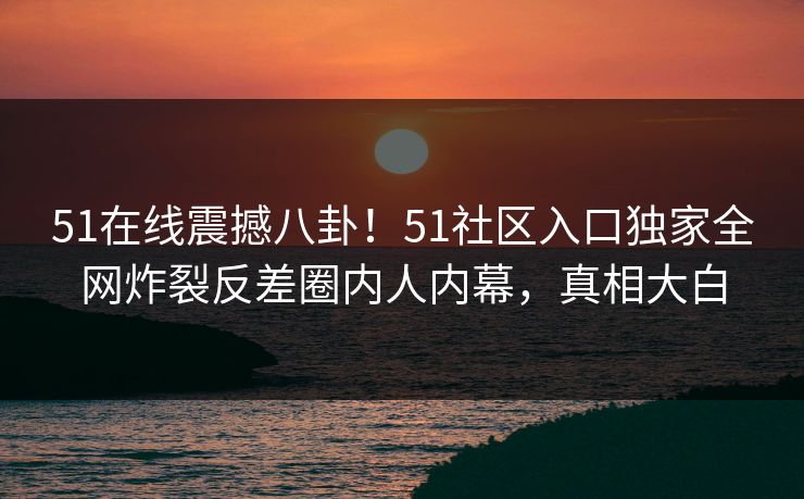 51在线震撼八卦！51社区入口独家全网炸裂反差圈内人内幕，真相大白