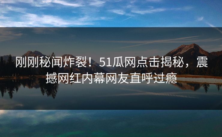 刚刚秘闻炸裂！51瓜网点击揭秘，震撼网红内幕网友直呼过瘾