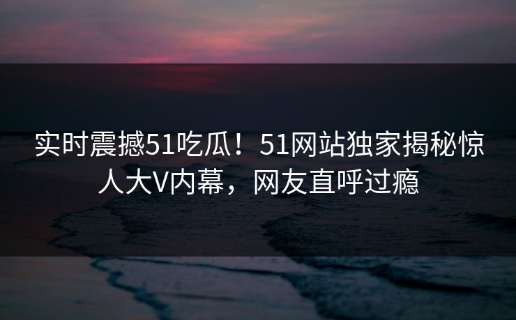 实时震撼51吃瓜！51网站独家揭秘惊人大V内幕，网友直呼过瘾