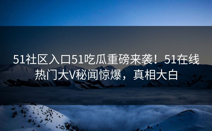 51社区入口51吃瓜重磅来袭！51在线热门大V秘闻惊爆，真相大白