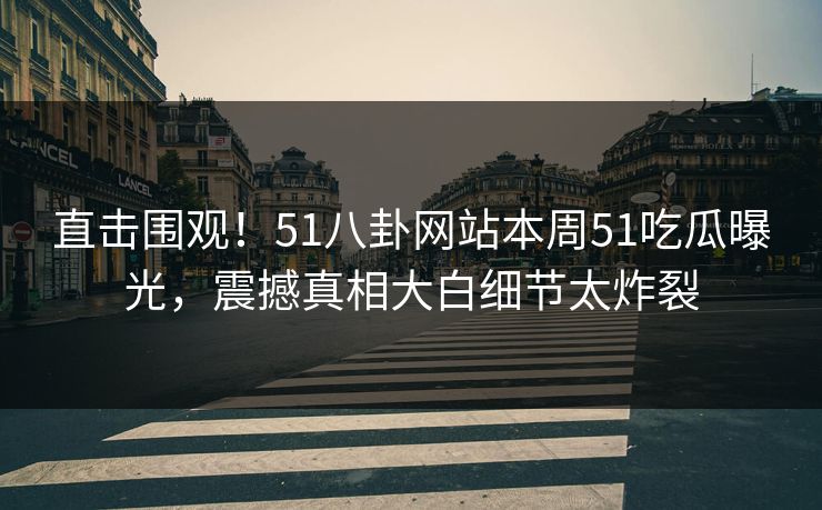 直击围观！51八卦网站本周51吃瓜曝光，震撼真相大白细节太炸裂