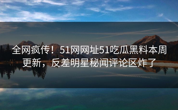 全网疯传！51网网址51吃瓜黑料本周更新，反差明星秘闻评论区炸了