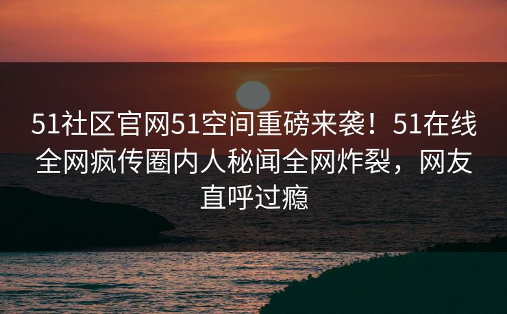 51社区官网51空间重磅来袭！51在线全网疯传圈内人秘闻全网炸裂，网友直呼过瘾