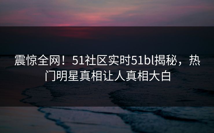 震惊全网！51社区实时51bl揭秘，热门明星真相让人真相大白