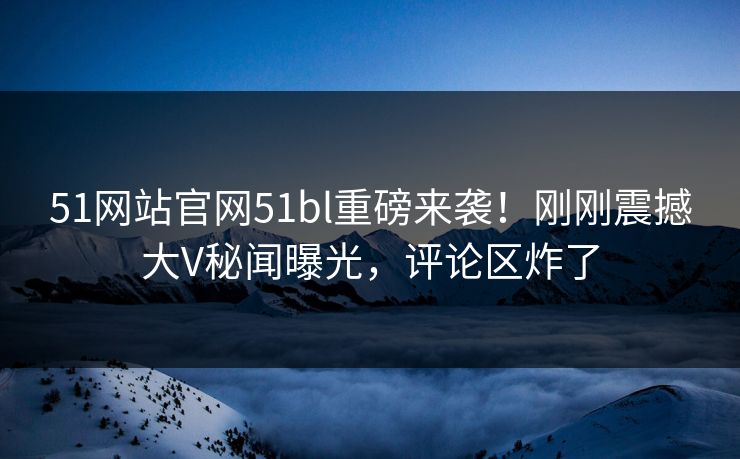 51网站官网51bl重磅来袭！刚刚震撼大V秘闻曝光，评论区炸了