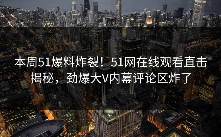 本周51爆料炸裂！51网在线观看直击揭秘，劲爆大V内幕评论区炸了