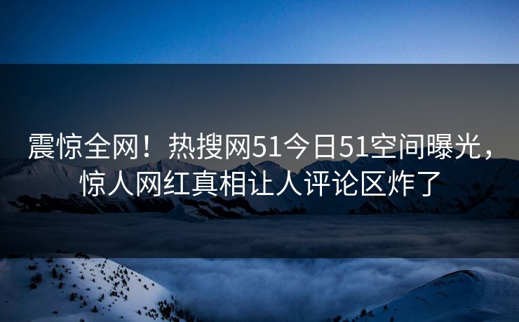 震惊全网！热搜网51今日51空间曝光，惊人网红真相让人评论区炸了