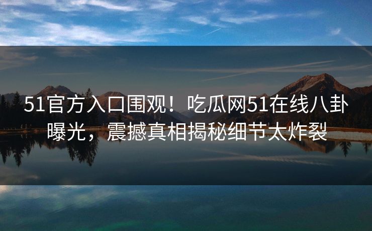51官方入口围观！吃瓜网51在线八卦曝光，震撼真相揭秘细节太炸裂